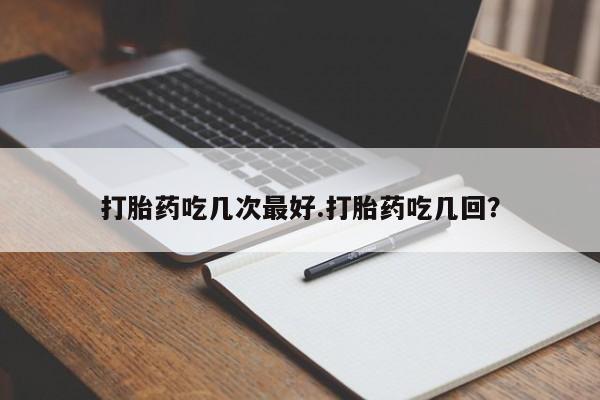 吃什么东西容易导致流产打胎药吃几次最好.打胎药吃几回？