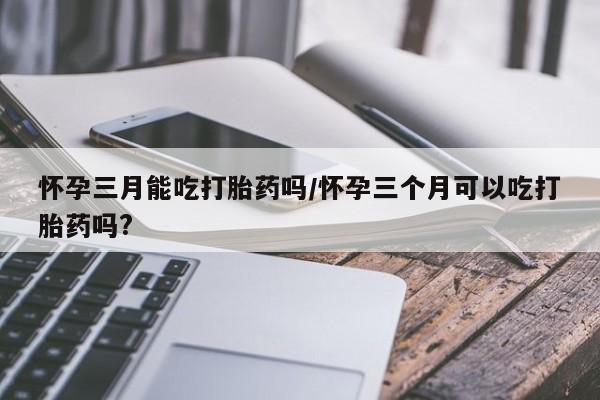 吃什么东西容易导致流产怀孕三月能吃打胎药吗/怀孕三个月可以吃打胎药吗?