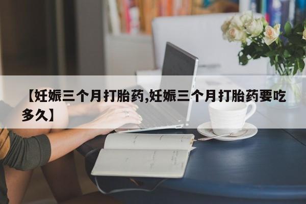 吃什么东西容易导致流产【妊娠三个月打胎药,妊娠三个月打胎药要吃多久】
