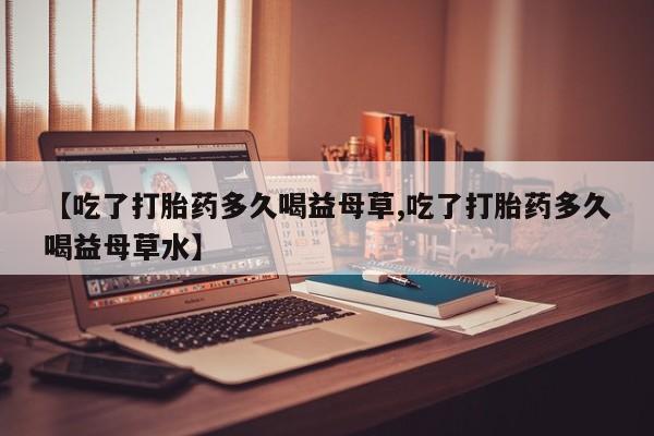 吃什么东西容易导致流产【吃了打胎药多久喝益母草,吃了打胎药多久喝益母草水】