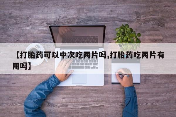 吃什么东西容易导致流产【打胎药可以中次吃两片吗,打胎药吃两片有用吗】