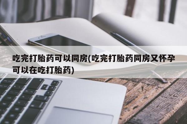 吃什么东西容易导致流产吃完打胎药可以同房(吃完打胎药同房又怀孕可以在吃打胎药)