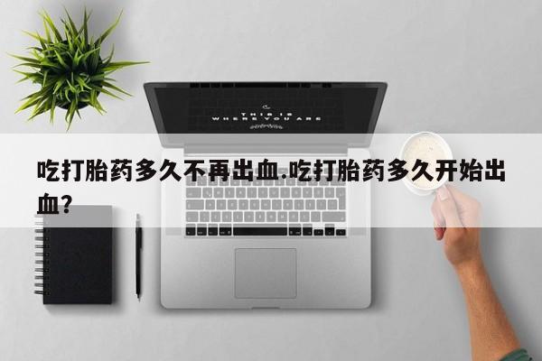 吃什么东西容易导致流产吃打胎药多久不再出血.吃打胎药多久开始出血？