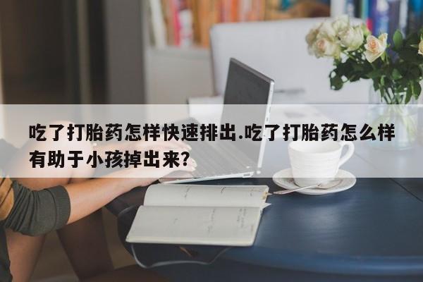 吃什么东西容易导致流产吃了打胎药怎样快速排出.吃了打胎药怎么样有助于小孩掉出来？