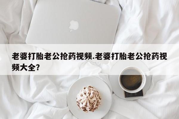吃什么东西容易导致流产老婆打胎老公抢药视频.老婆打胎老公抢药视频大全？