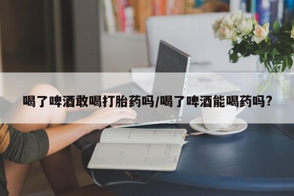 吃什么东西容易导致流产喝了啤酒敢喝打胎药吗/喝了啤酒能喝药吗?