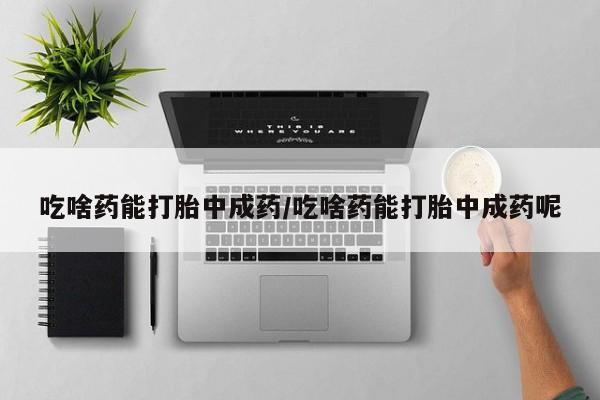 吃什么东西容易导致流产吃啥药能打胎中成药/吃啥药能打胎中成药呢