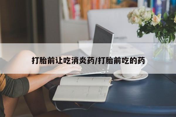 吃什么东西容易导致流产打胎前让吃消炎药/打胎前吃的药