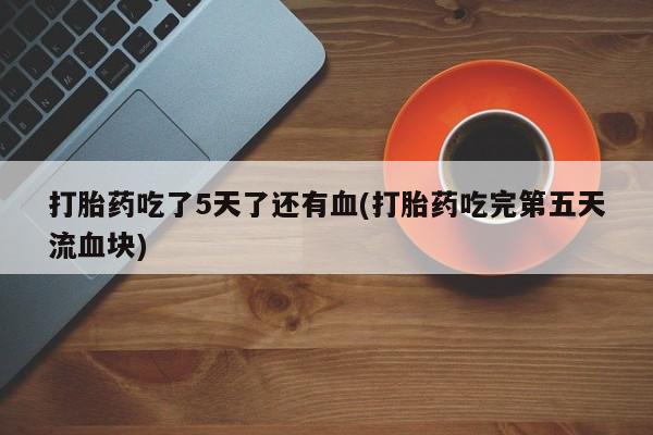吃什么东西容易导致流产打胎药吃了5天了还有血(打胎药吃完第五天流血块)