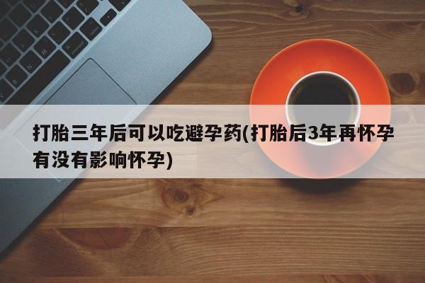吃什么东西容易导致流产打胎三年后可以吃避孕药(打胎后3年再怀孕有没有影响怀孕)