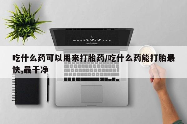 吃什么东西容易导致流产吃什么药可以用来打胎药/吃什么药能打胎最快,最干净