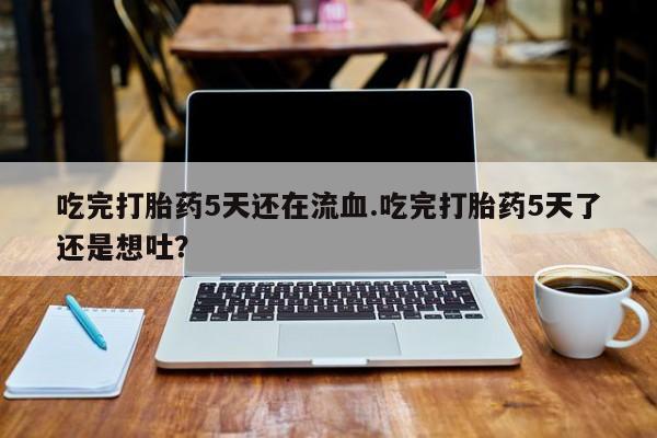 吃什么东西容易导致流产吃完打胎药5天还在流血.吃完打胎药5天了还是想吐？