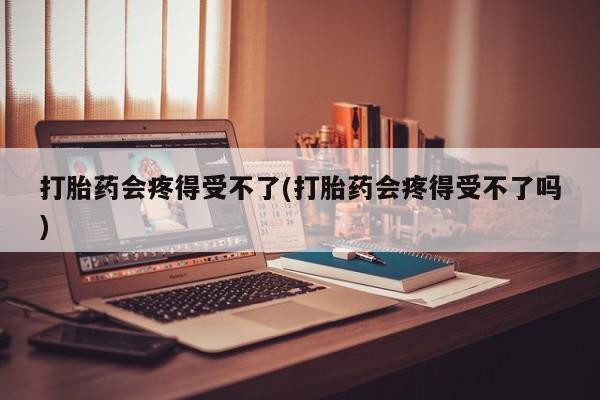 吃什么东西容易导致流产打胎药会疼得受不了(打胎药会疼得受不了吗)