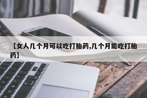 吃什么东西容易导致流产【女人几个月可以吃打胎药,几个月能吃打胎药】