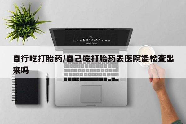 吃什么东西容易导致流产自行吃打胎药/自己吃打胎药去医院能检查出来吗