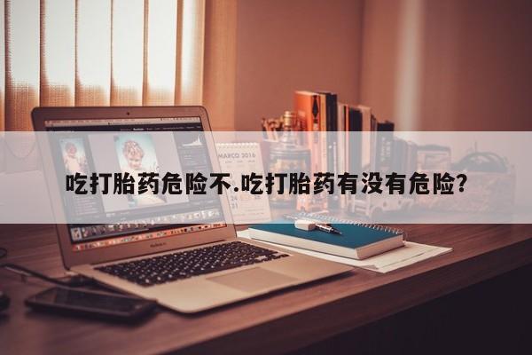 吃什么东西容易导致流产吃打胎药危险不.吃打胎药有没有危险？