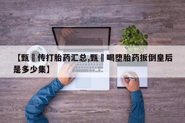 吃什么东西容易导致流产【甄嬛传打胎药汇总,甄嬛喝堕胎药扳倒皇后是多少集】