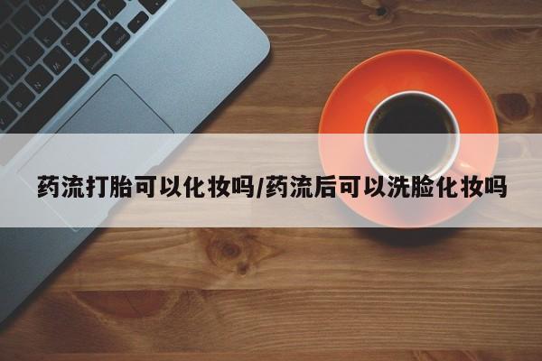吃什么东西容易导致流产药流打胎可以化妆吗/药流后可以洗脸化妆吗