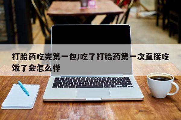 吃什么东西容易导致流产打胎药吃完第一包/吃了打胎药第一次直接吃饭了会怎么样