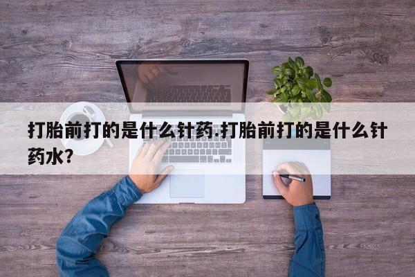 吃什么东西容易导致流产打胎前打的是什么针药.打胎前打的是什么针药水？