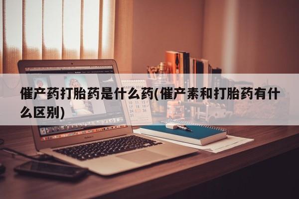 吃什么东西容易导致流产催产药打胎药是什么药(催产素和打胎药有什么区别)
