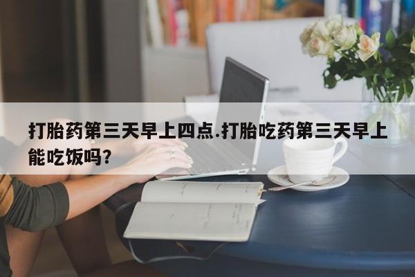 吃什么东西容易导致流产打胎药第三天早上四点.打胎吃药第三天早上能吃饭吗？