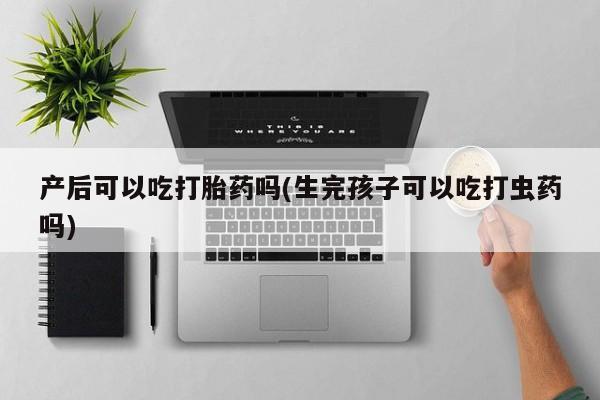 吃什么东西容易导致流产产后可以吃打胎药吗(生完孩子可以吃打虫药吗)