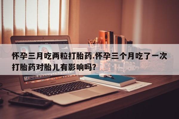 吃什么东西容易导致流产怀孕三月吃两粒打胎药.怀孕三个月吃了一次打胎药对胎儿有影响吗？