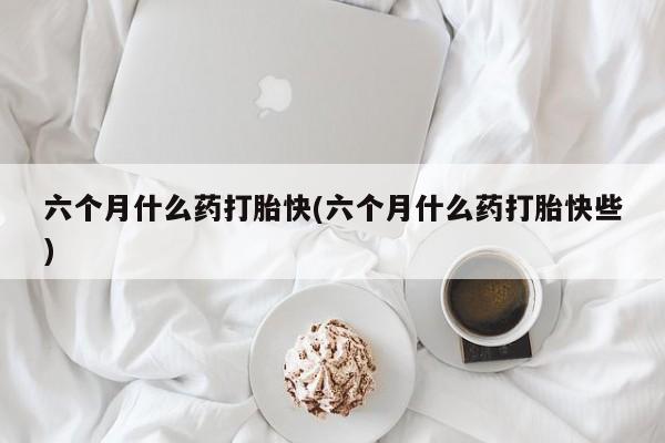 吃什么东西容易导致流产六个月什么药打胎快(六个月什么药打胎快些)