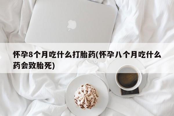 吃什么东西容易导致流产怀孕8个月吃什么打胎药(怀孕八个月吃什么药会致胎死)