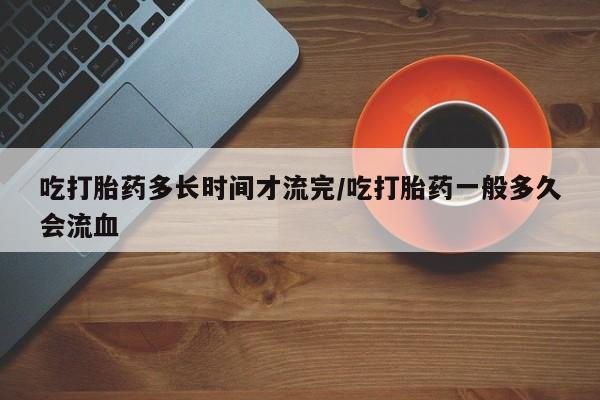 吃什么东西容易导致流产吃打胎药多长时间才流完/吃打胎药一般多久会流血