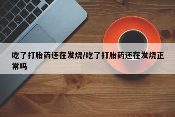 吃什么东西容易导致流产吃了打胎药还在发烧/吃了打胎药还在发烧正常吗