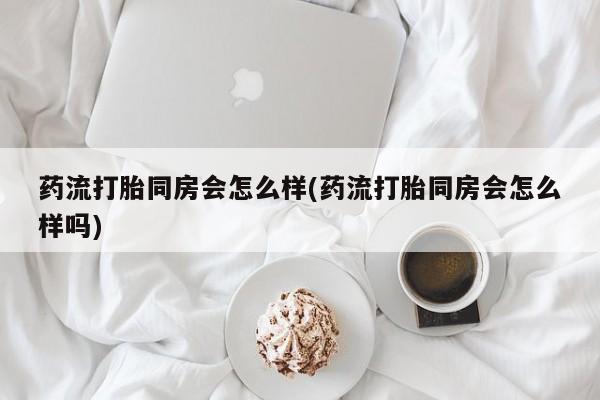 吃什么东西容易导致流产药流打胎同房会怎么样(药流打胎同房会怎么样吗)