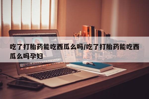 吃什么东西容易导致流产吃了打胎药能吃西瓜么吗/吃了打胎药能吃西瓜么吗孕妇