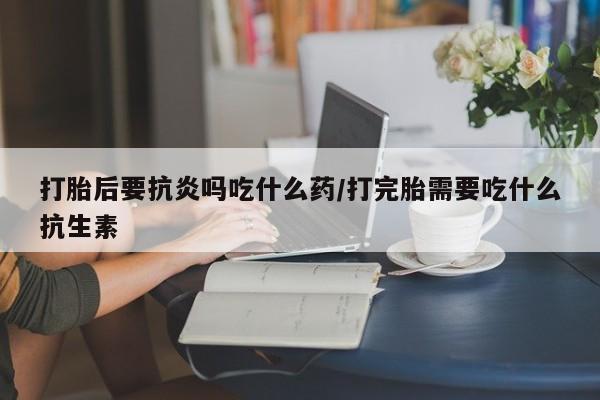 吃什么东西容易导致流产打胎后要抗炎吗吃什么药/打完胎需要吃什么抗生素