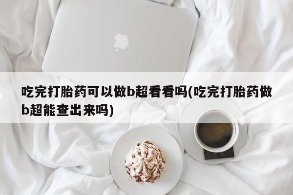 吃什么东西容易导致流产吃完打胎药可以做b超看看吗(吃完打胎药做b超能查出来吗)