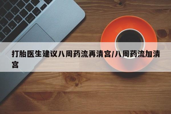 吃什么东西容易导致流产打胎医生建议八周药流再清宫/八周药流加清宫