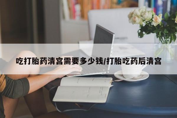 吃什么东西容易导致流产吃打胎药清宫需要多少钱/打胎吃药后清宫