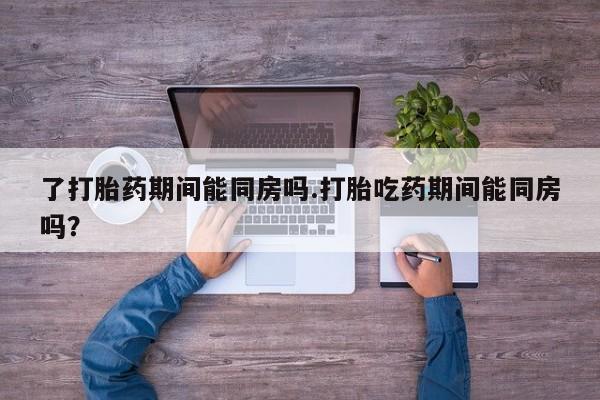 吃什么东西容易导致流产了打胎药期间能同房吗.打胎吃药期间能同房吗？