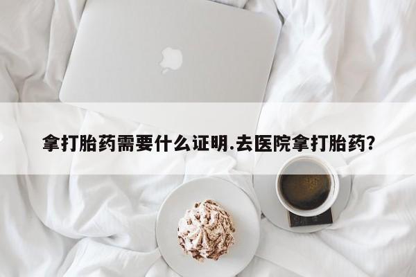 吃什么东西容易导致流产拿打胎药需要什么证明.去医院拿打胎药？