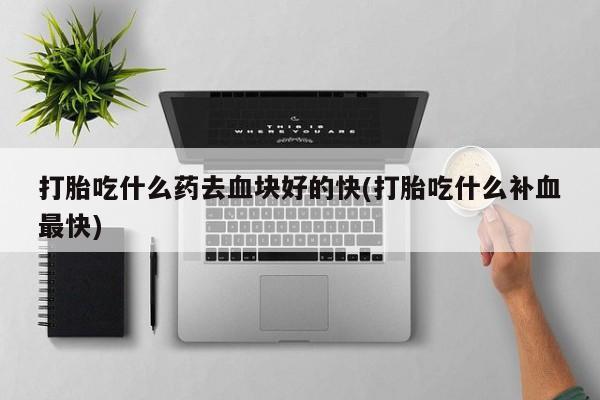 吃什么东西容易导致流产打胎吃什么药去血块好的快(打胎吃什么补血最快)