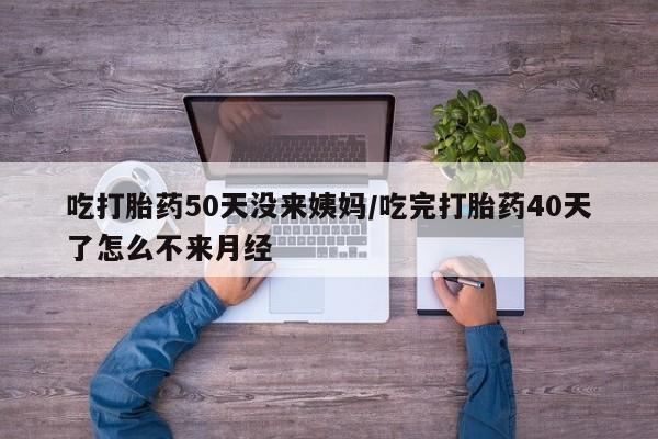 吃什么东西容易导致流产吃打胎药50天没来姨妈/吃完打胎药40天了怎么不来月经