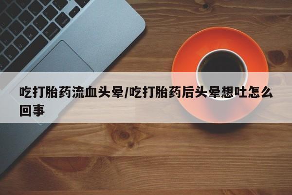 吃什么东西容易导致流产吃打胎药流血头晕/吃打胎药后头晕想吐怎么回事