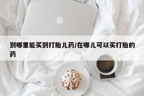 吃什么东西容易导致流产到哪里能买到打胎儿药/在哪儿可以买打胎的药