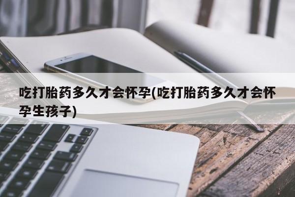 吃什么东西容易导致流产吃打胎药多久才会怀孕(吃打胎药多久才会怀孕生孩子)