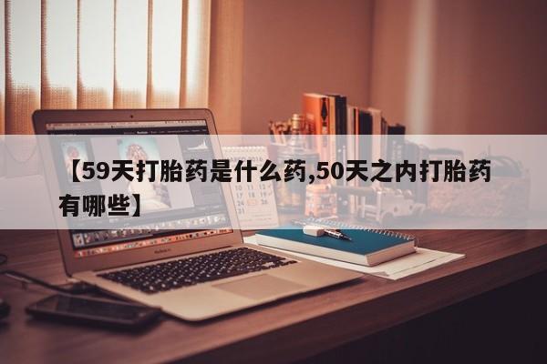 吃什么东西容易导致流产【59天打胎药是什么药,50天之内打胎药有哪些】