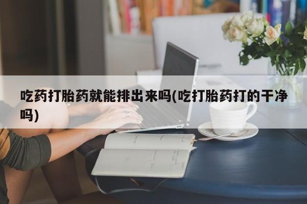 吃什么东西容易导致流产吃药打胎药就能排出来吗(吃打胎药打的干净吗)