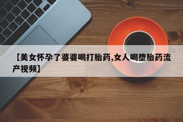 吃什么东西容易导致流产【美女怀孕了婆婆喝打胎药,女人喝堕胎药流产视频】