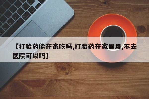 吃什么东西容易导致流产【打胎药能在家吃吗,打胎药在家里用,不去医院可以吗】