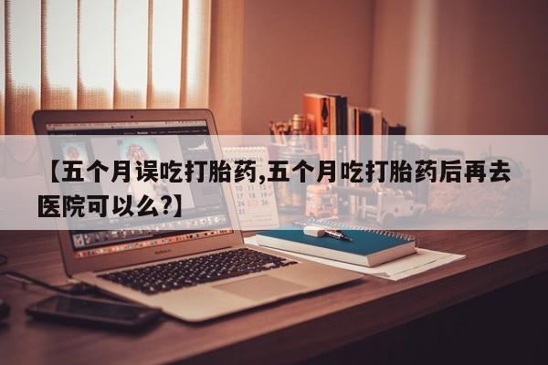 吃什么东西容易导致流产【五个月误吃打胎药,五个月吃打胎药后再去医院可以么?】